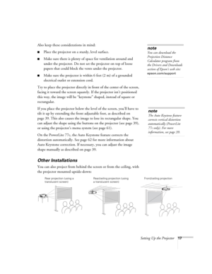 Page 17Setting Up the Projector17
Also keep these considerations in mind: 
■Place the projector on a sturdy, level surface.
■Make sure there is plenty of space for ventilation around and 
under the projector. Do not set the projector on top of loose 
papers that could block the vents under the projector. 
■Make sure the projector is within 6 feet (2 m) of a grounded 
electrical outlet or extension cord. 
Try to place the projector directly in front of the center of the screen, 
facing it toward the screen...