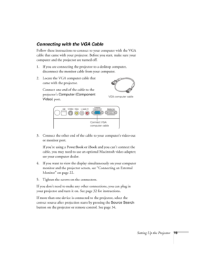 Page 19Setting Up the Projector19
Connecting with the VGA Cable
Follow these instructions to connect to your computer with the VGA 
cable that came with your projector. Before you start, make sure your 
computer and the projector are turned off.
1. If you are connecting the projector to a desktop computer, 
disconnect the monitor cable from your computer.
2. Locate the VGA computer cable that 
came with the projector.
Connect one end of the cable to the 
projector’s 
Computer (Component 
Video) 
port.
3....