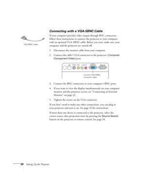 Page 2020Setting Up the Projector
Connecting with a VGA-5BNC Cable
If your computer provides video output through BNC connectors, 
follow these instructions to connect the projector to your computer 
with an optional VGA-5BNC cable. Before you start, make sure your 
computer and the projector are turned off.
1. Disconnect the monitor cable from your computer.
2. Connect the cable’s VGA connector to the projector’s 
Computer 
(Component Video) 
port. 
3. Connect the BNC connectors to your computer’s BNC ports....
