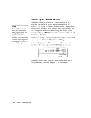 Page 2222Setting Up the Projector
Connecting an External Monitor
If you want to see your presentation close-up as well as on the 
projection screen, you can connect an external monitor to the 
projector. This lets you view images on your computer monitor while 
the projector is in standby mode (plugged in but not turned on) and 
check your presentation or switch between picture sources even if 
you’ve pressed the 
A/V Mute button on the remote control to turn off 
projection on the screen. 
Simultaneous display...