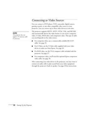 Page 2424Setting Up the Projector
Connecting to Video Sources
You can connect a DVD player, VCR, camcorder, digital camera, 
gaming console, or any other compatible video source to your 
projector. You can connect up to three video devices at one time. 
The projector supports HDTV, SDTV, NTSC, PAL, and SECAM, 
and automatically detects the video format. It can receive composite 
video, S-Video, RGB video, and component video. The type of cable 
you need depends on the video source: 
■For composite video, use a...