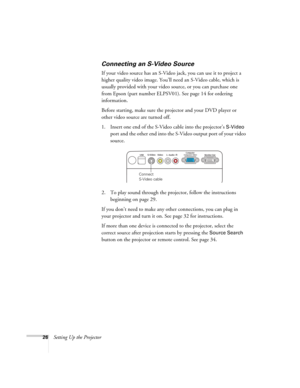 Page 2626Setting Up the Projector
Connecting an S-Video Source
If your video source has an S-Video jack, you can use it to project a 
higher quality video image. You’ll need an S-Video cable, which is 
usually provided with your video source, or you can purchase one 
from Epson (part number ELPSV01). See page 14 for ordering 
information.
Before starting, make sure the projector and your DVD player or 
other video source are turned off.
1. Insert one end of the S-Video cable into the projector’s 
S-Video 
port...