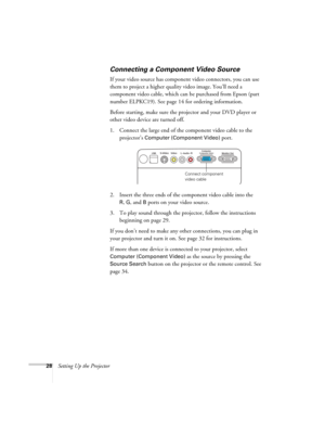 Page 2828Setting Up the Projector
Connecting a Component Video Source
If your video source has component video connectors, you can use 
them to project a higher quality video image. You’ll need a 
component video cable, which can be purchased from Epson (part 
number ELPKC19). See page 14 for ordering information.
Before starting, make sure the projector and your DVD player or 
other video device are turned off.
1. Connect the large end of the component video cable to the 
projector’s 
Computer (Component...
