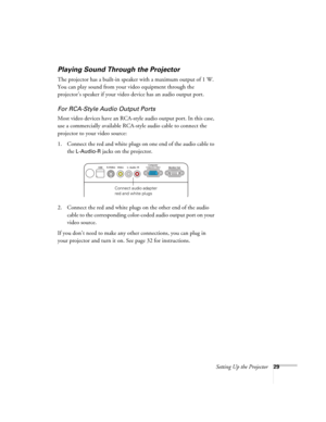 Page 29Setting Up the Projector29
Playing Sound Through the Projector
The projector has a built-in speaker with a maximum output of 1 W. 
You can play sound from your video equipment through the 
projector’s speaker if your video device has an audio output port.
For RCA-Style Audio Output Ports
Most video devices have an RCA-style audio output port. In this case, 
use a commercially available RCA-style audio cable to connect the 
projector to your video source:
1. Connect the red and white plugs on one end of...
