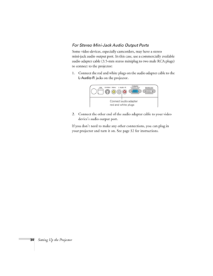Page 3030Setting Up the Projector
For Stereo Mini-Jack Audio Output Ports
Some video devices, especially camcorders, may have a stereo 
mini-jack audio output port. In this case, use a commercially available 
audio adapter cable (3.5-mm stereo miniplug to two male RCA plugs) 
to connect to the projector:
1. Connect the red and white plugs on the audio adapter cable to the 
L-Audio-R jacks on the projector.
2. Connect the other end of the audio adapter cable to your video 
device’s audio output port.
If you...