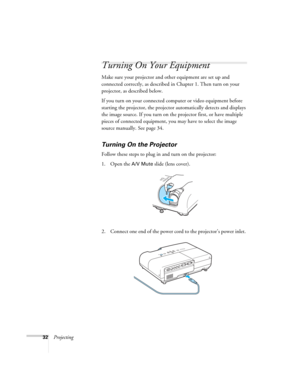 Page 3232Projecting
Turning On Your Equipment
Make sure your projector and other equipment are set up and 
connected correctly, as described in Chapter 1. Then turn on your 
projector, as described below.
If you turn on your connected computer or video equipment before 
starting the projector, the projector automatically detects and displays 
the image source. If you turn on the projector first, or have multiple 
pieces of connected equipment, you may have to select the image 
source manually. See page 34....