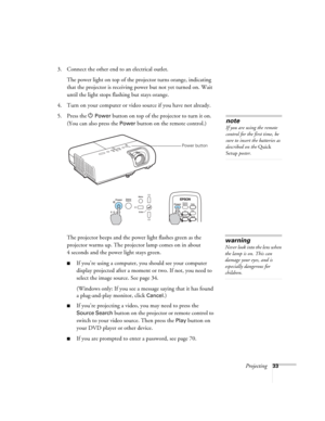 Page 33Projecting33
3. Connect the other end to an electrical outlet. 
The power light on top of the projector turns orange, indicating 
that the projector is receiving power but not yet turned on. Wait 
until the light stops flashing but stays orange.
4. Turn on your computer or video source if you have not already. 
5. Press the P 
Power button on top of the projector to turn it on. 
(You can also press the 
Power button on the remote control.)
The projector beeps and the power light flashes green as the...