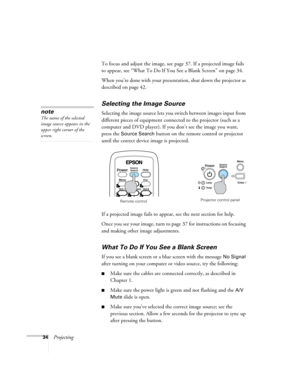 Page 3434ProjectingTo focus and adjust the image, see page 37. If a projected image fails 
to appear, see “What To Do If You See a Blank Screen” on page 34.
When you’re done with your presentation, shut down the projector as 
described on page 42.
Selecting the Image Source
Selecting the image source lets you switch between images input from 
different pieces of equipment connected to the projector (such as a 
computer and DVD player). If you don’t see the image you want, 
press the 
Source Search button on the...