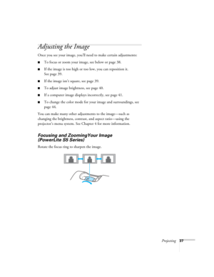 Page 37Projecting37
Adjusting the Image
Once you see your image, you’ll need to make certain adjustments:
■To focus or zoom your image, see below or page 38.
■If the image is too high or too low, you can reposition it. 
See page 39.
■If the image isn’t square, see page 39.
■To adjust image brightness, see page 40.
■If a computer image displays incorrectly, see page 41.
■To change the color mode for your image and surroundings, see 
page 44.
You can make many other adjustments to the image—such as 
changing the...