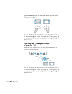 Page 3838ProjectingPress the 
Wide button on the projector to enlarge the image, or the 
Tele button to reduce it.
You can also change the image size by moving the projector closer to 
or farther away from the screen. You can use the 
E-Zoom buttons on 
the remote control to zoom in on a portion of the image. See page 47 
for instructions. 
Focusing and ZoomingYour Image 
(PowerLite 77c)
Rotate the focus ring to sharpen the image, and the zoom ring to 
reduce or enlarge the image.
You can also change the image...