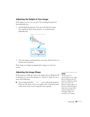 Page 39Projecting39
Adjusting the Height of Your Image
If the image is too low, you can raise it by extending the projector’s 
front adjustable foot.
 
1. Stand behind the projector. Press up on the blue foot release 
lever and lift the front of the projector to extend the front 
adjustable foot.
2. Once the image is positioned where you want, release the lever to 
lock the foot in position.
If the image is no longer rectangular after raising it, see the next 
section.
Adjusting the Image Shape
If the projector...