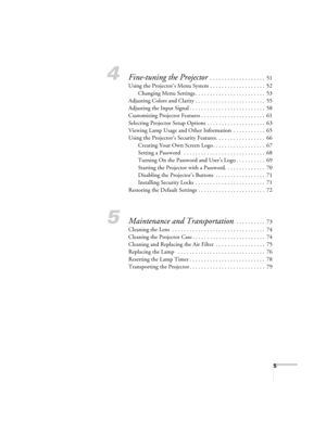 Page 55
4Fine-tuning the Projector . . . . . . . . . . . . . . . . . . .  51
Using the Projector’s Menu System . . . . . . . . . . . . . . . . . . .  52
Changing Menu Settings . . . . . . . . . . . . . . . . . . . . . . . .  53
Adjusting Colors and Clarity . . . . . . . . . . . . . . . . . . . . . . . .  55
Adjusting the Input Signal . . . . . . . . . . . . . . . . . . . . . . . . . .  58
Customizing Projector Features . . . . . . . . . . . . . . . . . . . . . .  61
Selecting Projector Setup Options . . . . ....