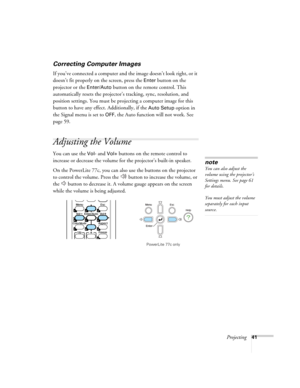 Page 41Projecting41
Correcting Computer Images
If you’ve connected a computer and the image doesn’t look right, or it 
doesn’t fit properly on the screen, press the 
Enter button on the 
projector or the 
Enter/Auto button on the remote control. This 
automatically resets the projector’s tracking, sync, resolution, and 
position settings. You must be projecting a computer image for this 
button to have any effect. Additionally, if the 
Auto Setup option in 
the Signal menu is set to 
OFF, the Auto function will...