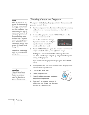 Page 4242Projecting
Shutting Down the Projector
When you’ve finished using the projector, follow the recommended 
procedure to shut it down:
1. If you’re using a computer, shut it down first; otherwise you may 
not be able to see your computer’s display to shut it down 
properly.
2. To turn off the projector, press the P 
Power button on the 
projector or remote control.
You see this confirmation message: 
(If you don’t want to turn it off, press 
any other button or wait a few 
seconds until it disappears.)
3....