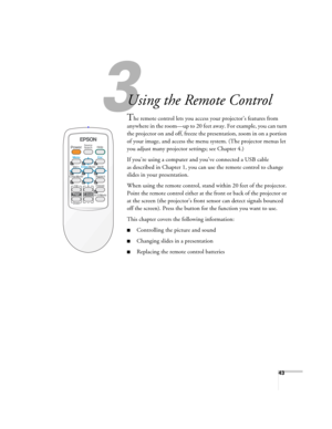 Page 4343
33
Using the Remote Control
The remote control lets you access your projector’s features from 
anywhere in the room—up to 20 feet away. For example, you can turn 
the projector on and off, freeze the presentation, zoom in on a portion 
of your image, and access the menu system. (The projector menus let 
you adjust many projector settings; see Chapter 4.)
If you’re using a computer and you’ve connected a USB cable 
as described in Chapter 1, you can use the remote control to change 
slides in your...