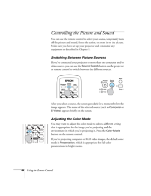 Page 4444Using the Remote Control
Controlling the Picture and Sound
You can use the remote control to select your source, temporarily turn 
off the picture and sound, freeze the action, or zoom in on the picture. 
Make sure you have set up your projector and connected any 
equipment as described in Chapter 1.
Switching Between Picture Sources
If you’ve connected your projector to more than one computer and/or 
video source, you can use the 
Source Search button on the projector 
or remote control to switch...