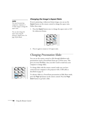 Page 4848Using the Remote Control
Changing the Image’s Aspect Ratio
If you’re projecting a widescreen format image, you can use the 
Aspect button on the remote control to change the aspect ratio. 
Follow these steps:
1. Press the 
Aspect button once to change the aspect ratio to 16:9 
for widescreen format.
2. Press it again to return to 4:3 aspect ratio.
Changing Presentation Slides
You can use the remote control to click through slideshow-style 
presentations (such as PowerPoint) from up to 20 feet away....