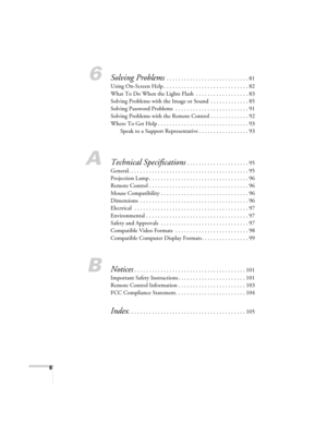 Page 66
6Solving Problems . . . . . . . . . . . . . . . . . . . . . . . . . . . . 81
Using On-Screen Help . . . . . . . . . . . . . . . . . . . . . . . . . . . . . 82
What To Do When the Lights Flash  . . . . . . . . . . . . . . . . . . 83
Solving Problems with the Image or Sound  . . . . . . . . . . . . . 85
Solving Password Problems  . . . . . . . . . . . . . . . . . . . . . . . . . 91
Solving Problems with the Remote Control . . . . . . . . . . . . . 92
Where To Get Help . . . . . . . . . . . . . . . . . ....