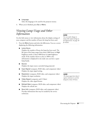 Page 65Fine-tuning the Projector65
■Language
Select the language to be used for the projector menus.
4. When you’re finished, press 
Esc or Menu.
Viewing Lamp Usage and Other 
Information
Use the Info menu to view information about the display settings of 
your computer and the number of hours the lamp has been used.
1. Press the 
Menu button and select the Info menu. You see a screen 
displaying the following information:
■Lamp Hours
Displays the number of hours the lamp has been used. The 
life span of the...