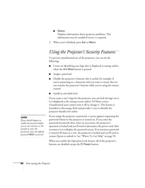 Page 6666Fine-tuning the Projector
■Status
Displays information about projector problems. This 
information may be needed if service is required.
2. When you’re finished, press 
Esc or Menu.
Using the Projector’s Security Features
To prevent unauthorized use of the projector, you can do the 
following:
■Create an identifying user logo that is displayed at startup and/or 
when the 
A/V Mute button is pressed
■Assign a password
■Disable the projector’s buttons; this is useful, for example, if 
you’re projecting...