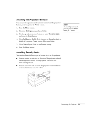 Page 71Fine-tuning the Projector71
Disabling the Projector’s Buttons
You can use the Operation Lock function to disable all the projector’s 
buttons, or all except the P 
Power button. 
1. Press the 
Menu button.
2. Select the 
Settings menu and press Enter.
3. Use the up and down arrow buttons to select 
Operation Lock 
and press the 
Enter button.
4. Select 
Full Lock to disable all the buttons, or Operation Lock to 
disable all except the
 Power button. Then press Enter.
5. Select 
Yes and press Enter to...
