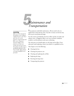 Page 7373
5
Maintenance and 
Transportation
Your projector needs little maintenance. All you need to do on a 
regular basis is keep the lens clean. Any dirt or smears on the lens may 
show up on your projected image. 
You also need to periodically clean the air filter and the air intake and 
exhaust vents. A clogged air filter or air vent can block ventilation 
needed to cool the projector and cause overheating. 
The only parts you should replace are the lamp and air filter. If any 
other part needs replacing,...