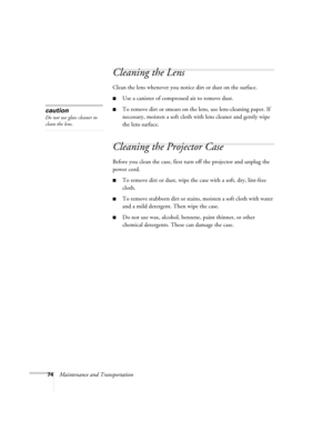 Page 7474Maintenance and Transportation
Cleaning the Lens
Clean the lens whenever you notice dirt or dust on the surface. 
■Use a canister of compressed air to remove dust. 
■To remove dirt or smears on the lens, use lens-cleaning paper. If 
necessary, moisten a soft cloth with lens cleaner and gently wipe 
the lens surface.
Cleaning the Projector Case 
Before you clean the case, first turn off the projector and unplug the 
power cord. 
■To remove dirt or dust, wipe the case with a soft, dry, lint-free 
cloth....