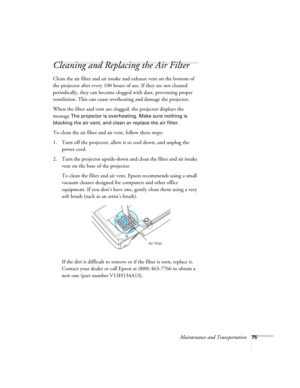Page 75Maintenance and Transportation75
Cleaning and Replacing the Air Filter
Clean the air filter and air intake and exhaust vent on the bottom of 
the projector after every 100 hours of use. If they are not cleaned 
periodically, they can become clogged with dust, preventing proper 
ventilation. This can cause overheating and damage the projector. 
When the filter and vent are clogged, the projector displays the 
message 
The projector is overheating. Make sure nothing is 
blocking the air vent, and clean or...