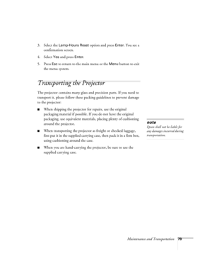 Page 79Maintenance and Transportation79
3. Select the Lamp-Hours Reset option and press Enter. You see a 
confirmation screen.
4. Select 
Yes and press Enter.
5. Press 
Esc to return to the main menu or the Menu button to exit 
the menu system. 
Transporting the Projector
The projector contains many glass and precision parts. If you need to 
transport it, please follow these packing guidelines to prevent damage 
to the projector: 
■When shipping the projector for repairs, use the original 
packaging material if...
