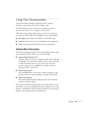 Page 9Welcome9
Using Your Documentation
Your documentation includes a Quick Setup sheet, warranty 
brochures, and an Epson PrivateLine
® Support card. 
The Quick Setup sheet gives instructions to quickly set up your 
projector and connect it to a computer or video device.
This book contains all the information you need to set up and use 
your projector. Please follow these guidelines as you read through it:
■Warnings must be followed carefully to avoid bodily injury.
■Cautions must be observed to avoid damage...