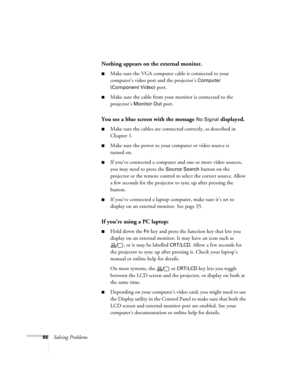Page 8686Solving Problems
Nothing appears on the external monitor.
■Make sure the VGA computer cable is connected to your 
computer’s video port and the projector’s 
Computer 
(Component Video)
 port. 
■Make sure the cable from your monitor is connected to the 
projector’s 
Monitor Out port.
You see a blue screen with the message No Signal displayed.
■Make sure the cables are connected correctly, as described in 
Chapter 1.
■Make sure the power to your computer or video source is 
turned on.
■If you’ve...