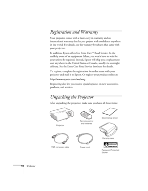 Page 1010Welcome
Registration and Warranty
Your projector comes with a basic carry-in warranty and an 
international warranty that let you project with confidence anywhere 
in the world. For details, see the warranty brochures that came with 
your projector.
In addition, Epson offers free Extra Care
SM Road Service. In the 
unlikely event of an equipment failure, you won’t have to wait for 
your unit to be repaired. Instead, Epson will ship you a replacement 
unit anywhere in the United States or Canada,...