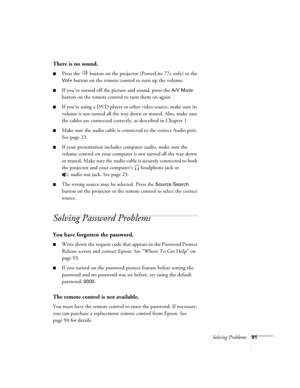 Page 91Solving Problems91
There is no sound.
■Press the   button on the projector (PowerLite 77c only) or the 
Vol+ button on the remote control to turn up the volume.
■If you’ve turned off the picture and sound, press the A/V Mute 
button on the remote control to turn them on again.
■If you’re using a DVD player or other video source, make sure its 
volume is not turned all the way down or muted. Also, make sure 
the cables are connected correctly, as described in Chapter 1.
■Make sure the audio cable is...