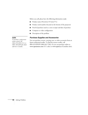 Page 9494Solving ProblemsBefore you call, please have the following information ready:
■Product name (PowerLite S5 Series/77c)
■Product serial number (located on the bottom of the projector) 
■Proof of purchase (such as a store receipt) and date of purchase
■Computer or video configuration
■Description of the problem
Purchase Supplies and Accessories
You can purchase screens, carrying cases, or other accessories from an 
Epson authorized reseller. To find the nearest reseller, call 
800-GO-EPSON (800-463-7766)....