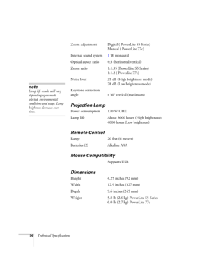 Page 9696Technical SpecificationsZoom adjustment Digital ( PowerLite S5 Series) 
Manual ( PowerLite 77c)
Internal sound system1 W monaural 
Optical aspect ratio 4:3 (horizontal:vertical)
Zoom ratio 1:1.35 (PowerLite S5 Series)
1:1.2 ( Powerlite 77c)
Noise level 35 dB (High brightness mode)
28 dB (Low brightness mode)
Keystone correction
angle
± 30° vertical (maximum)
Projection Lamp
Power consumption 170 W UHE
Lamp life About 3000 hours (High brightness);
4000 hours (Low brightness)
Remote Control
Range 20 feet...