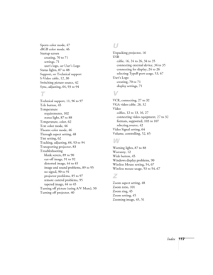 Page 117Index117 Sports color mode, 47
sRGB color mode, 46
Startup screen
creating, 70 to 71
settings, 71
user’s logo, see User’s Logo
Status lights, 87 to 88
Support, see Technical support
S-Video cable, 12, 30
Switching picture source, 42
Sync, adjusting, 64, 93 to 94
T
Technical support, 11, 96 to 97
Tele button, 45
Temperature
requirements, 102
status light, 87 to 88
Temperature, color, 62
Text color mode, 46
Theatre color mode, 46
Through aspect setting, 48
Tint setting, 62
Tracking, adjusting, 64, 93 to...