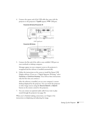 Page 25Setting Up the Projector25
4. Connect the square end of the USB cable that came with the 
projector to the projector’s 
TypeB (square)  USB port.
5. Connect the flat end of the cable to any available USB port on 
your notebook or desktop computer.
Messages appear on your computer screen as the projector is 
recognized and the software is installed automatically.
6. Follow the instructions on the screen to install the Epson USB 
Display software. If you see a “Digital Signature Warning,” select 
Continue...