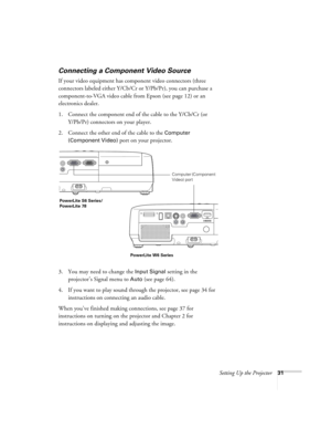 Page 31Setting Up the Projector31
Connecting a Component Video Source
If your video equipment has component video connectors (three 
connectors labeled either Y/Cb/Cr or Y/Pb/Pr), you can purchase a 
component-to-VGA video cable from Epson (see page 12) or an 
electronics dealer.
1. Connect the component end of the cable to the Y/Cb/Cr (or 
Y/Pb/Pr) connectors on your player.
2. Connect the other end of the cable to the 
Computer 
(Component Video)
 port on your projector.
3. You may need to change the 
Input...