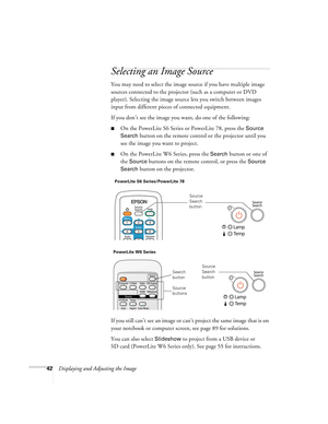 Page 4242Displaying and Adjusting the Image
Selecting an Image Source
You may need to select the image source if you have multiple image 
sources connected to the projector (such as a computer or DVD 
player). Selecting the image source lets you switch between images 
input from different pieces of connected equipment. 
If you don’t see the image you want, do one of the following:
■On the PowerLite S6 Series or PowerLite 78, press the Source 
Search
 button on the remote control or the projector until you 
see...