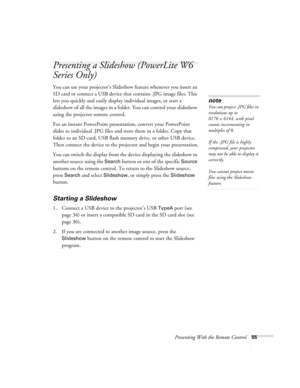 Page 55Presenting With the Remote Control55
Presenting a Slideshow (PowerLite W6 
Series Only)
You can use your projector’s Slideshow feature whenever you insert an 
SD card or connect a USB device that contains .JPG image files. This 
lets you quickly and easily display individual images, or start a 
slideshow of all the images in a folder. You can control your slideshow 
using the projector remote control.
For an instant PowerPoint presentation, convert your PowerPoint 
slides to individual .JPG files and...