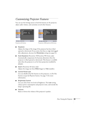 Page 65Fine-Tuning the Projector65
Customizing Projector Features
You can use the Settings menu to lock the buttons on the projector, 
adjust audio volume, and customize several other features.
■Keystone 
Adjusts the shape of the image if the projector has been tilted 
upward or downward. If you notice that lines or edge look jagged 
after adjustment, decrease the 
Sharpness setting (see page 61).
■Auto Keystone (PowerLite 78/PowerLite W6 Series only)
Automatically compensates for keystone distortion when the...