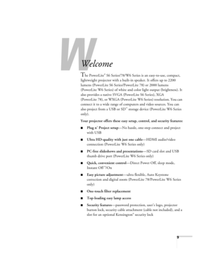 Page 9W
9
-
Welcome
The PowerLite® S6 Series/78/W6 Series is an easy-to-use, compact, 
lightweight projector with a built-in speaker. It offers up to 2200 
lumens (PowerLite S6 Series/PowerLite 78) or 2000 lumens 
(PowerLite W6 Series) of white and color light output (brightness). It 
also provides a native SVGA (PowerLite S6 Series), XGA 
(PowerLite 78), or WXGA (PowerLite W6 Series) resolution. You can 
connect it to a wide range of computers and video sources. You can 
also project from a USB or SD
™...