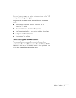 Page 97Solving Problems97
Days and hours of support are subject to change without notice. Toll 
or long distance charges may apply.
Before you call for support, please have the following information 
ready:
■Product name (PowerLite S6 Series, PowerLite 78, or 
PowerLite W6 Series)
■Product serial number (located on the projector)
■Proof of purchase (such as a store receipt) and date of purchase
■Computer or video configuration
■Description of the problem
Purchase Supplies and Accessories
You can purchase...