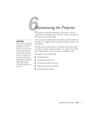 Page 101Maintaining the Projector93
1
Maintaining the Projector
Your projector needs little maintenance. All you have to do on a 
regular basis is keep the lens clean. Any dirt or smears on the lens may 
show up on your projected image.
You also need to periodically clean the air filters at the side and base of 
the projector. A clogged air filter can block ventilation needed to cool 
the projector.
The only parts you should replace are the lamp and air filters (when 
you order a new lamp, replacement filters...