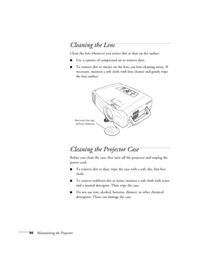 Page 10294Maintaining the Projector
Cleaning the Lens
Clean the lens whenever you notice dirt or dust on the surface.
■Use a canister of compressed air to remove dust.
■To remove dirt or smears on the lens, use lens-cleaning tissue. If 
necessary, moisten a soft cloth with lens cleaner and gently wipe 
the lens surface.
Cleaning the Projector Case
Before you clean the case, first turn off the projector and unplug the 
power cord.
■To remove dirt or dust, wipe the case with a soft, dry, lint-free 
cloth.
■To...