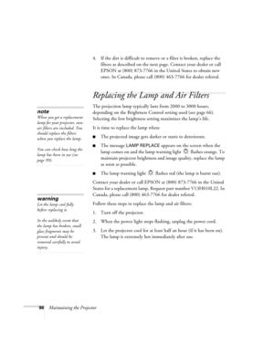 Page 10496Maintaining the Projector4. If the dirt is difficult to remove or a filter is broken, replace the 
filters as described on the next page. Contact your dealer or call 
EPSON at (800) 873-7766 in the United States to obtain new 
ones. In Canada, please call (800) 463-7766 for dealer referral.
Replacing the Lamp and Air Filters
The projection lamp typically lasts from 2000 to 3000 hours, 
depending on the Brightness Control setting used (see page 66). 
Selecting the low brightness setting maximizes the...