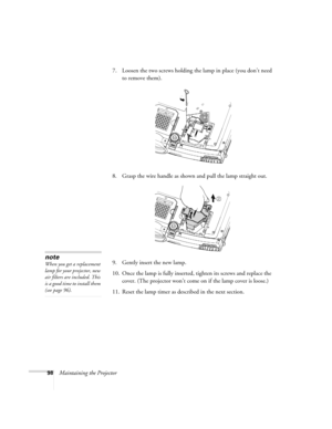 Page 10698Maintaining the Projector7. Loosen the two screws holding the lamp in place (you don’t need 
to remove them). 
8. Grasp the wire handle as shown and pull the lamp straight out.
9. Gently insert the new lamp. 
10. Once the lamp is fully inserted, tighten its screws and replace the 
cover. (The projector won’t come on if the lamp cover is loose.) 
11. Reset the lamp timer as described in the next section. 
note
When you get a replacement 
lamp for your projector, new 
air filters are included. This 
is a...