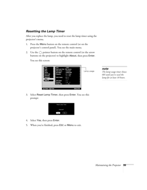 Page 107Maintaining the Projector99
Resetting the Lamp Timer
After you replace the lamp, you need to reset the lamp timer using the 
projector’s menu. 
1. Press the 
Menu button on the remote control (or on the 
projector’s control panel). You see the main menu.
2. Use the  pointer button on the remote control (or the arrow 
buttons on the projector) to highlight 
About, then press Enter. 
You see this screen: 
3. Select 
Reset Lamp Timer, then press Enter. You see this 
prompt:
4. Select
 Yes, then press...