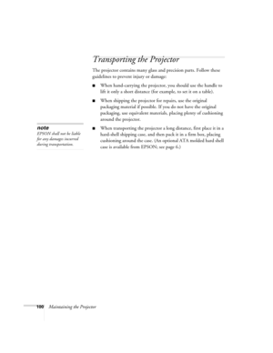 Page 108100Maintaining the Projector
Transporting the Projector
The projector contains many glass and precision parts. Follow these 
guidelines to prevent injury or damage:
■When hand-carrying the projector, you should use the handle to 
lift it only a short distance (for example, to set it on a table). 
■When shipping the projector for repairs, use the original 
packaging material if possible. If you do not have the original 
packaging, use equivalent materials, placing plenty of cushioning 
around the...