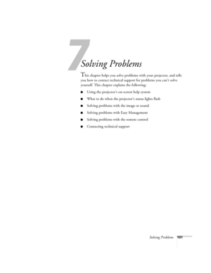 Page 109Solving Problems101
1
Solving Problems
This chapter helps you solve problems with your projector, and tells 
you how to contact technical support for problems you can’t solve 
yourself. This chapter explains the following:
■Using the projector’s on-screen help system
■What to do when the projector’s status lights flash
■Solving problems with the image or sound
■Solving problems with Easy Management
■Solving problems with the remote control
■Contacting technical support 